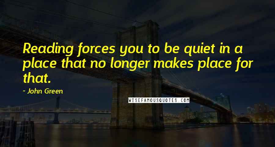 John Green Quotes: Reading forces you to be quiet in a place that no longer makes place for that.