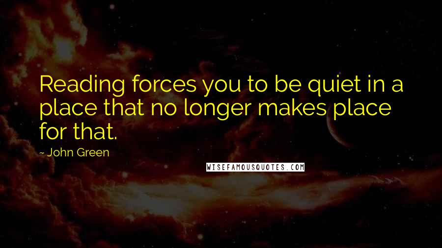 John Green Quotes: Reading forces you to be quiet in a place that no longer makes place for that.