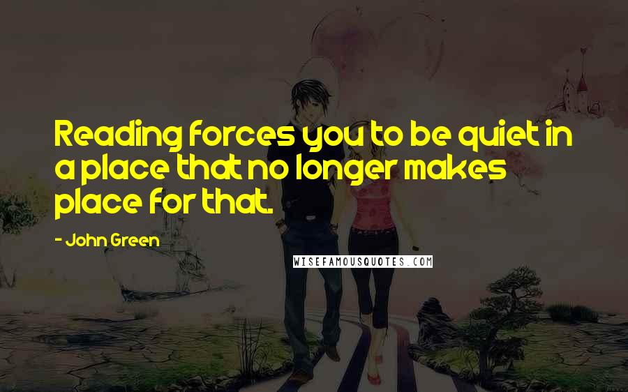 John Green Quotes: Reading forces you to be quiet in a place that no longer makes place for that.