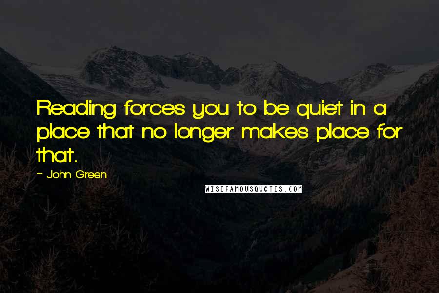 John Green Quotes: Reading forces you to be quiet in a place that no longer makes place for that.