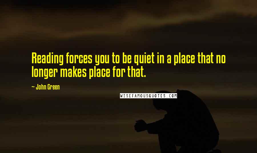 John Green Quotes: Reading forces you to be quiet in a place that no longer makes place for that.