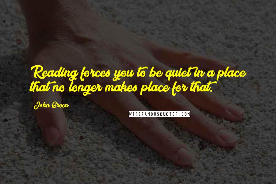 John Green Quotes: Reading forces you to be quiet in a place that no longer makes place for that.