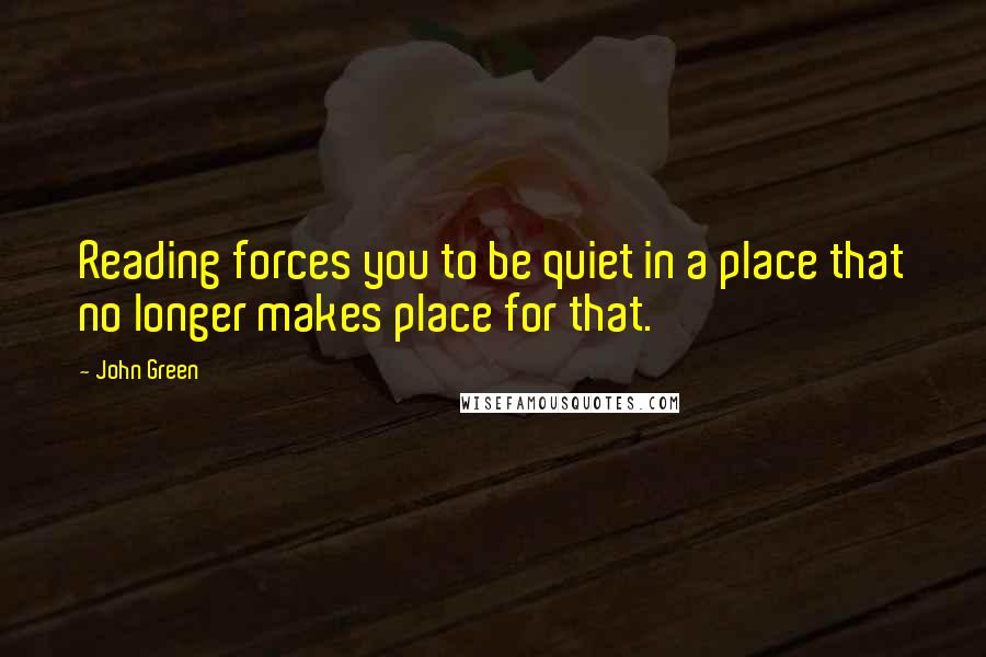 John Green Quotes: Reading forces you to be quiet in a place that no longer makes place for that.