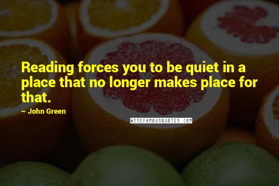 John Green Quotes: Reading forces you to be quiet in a place that no longer makes place for that.