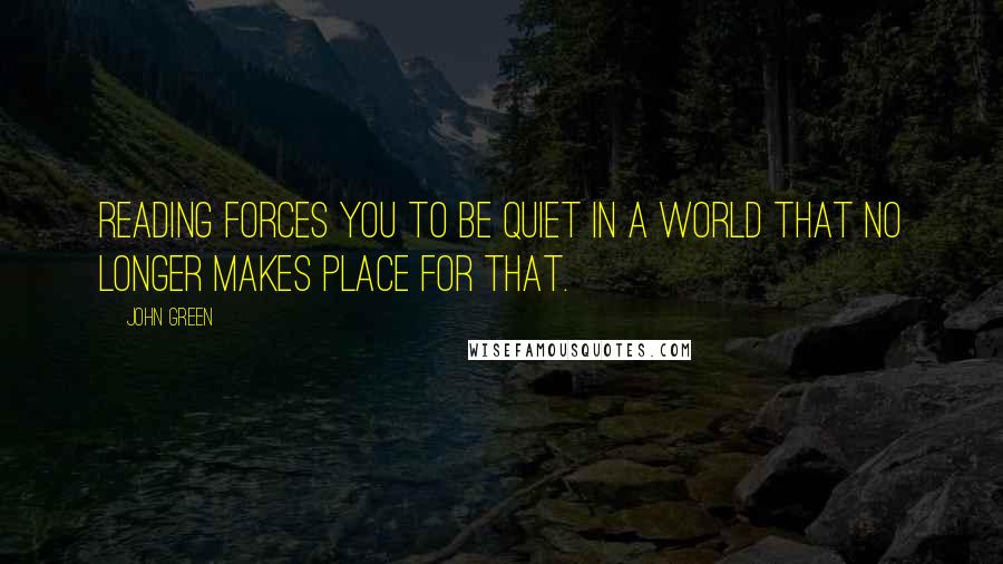 John Green Quotes: Reading forces you to be quiet in a world that no longer makes place for that.