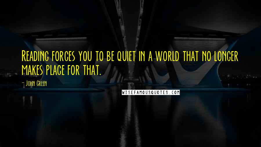 John Green Quotes: Reading forces you to be quiet in a world that no longer makes place for that.