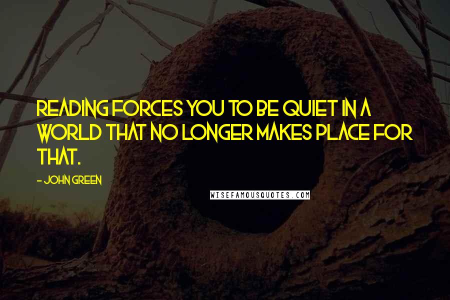 John Green Quotes: Reading forces you to be quiet in a world that no longer makes place for that.