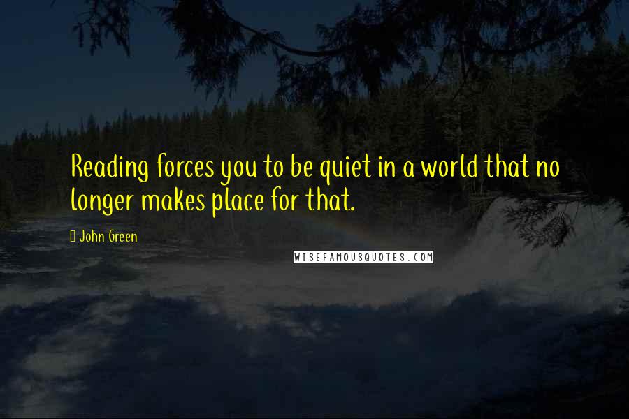 John Green Quotes: Reading forces you to be quiet in a world that no longer makes place for that.