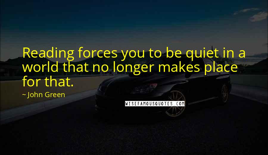 John Green Quotes: Reading forces you to be quiet in a world that no longer makes place for that.