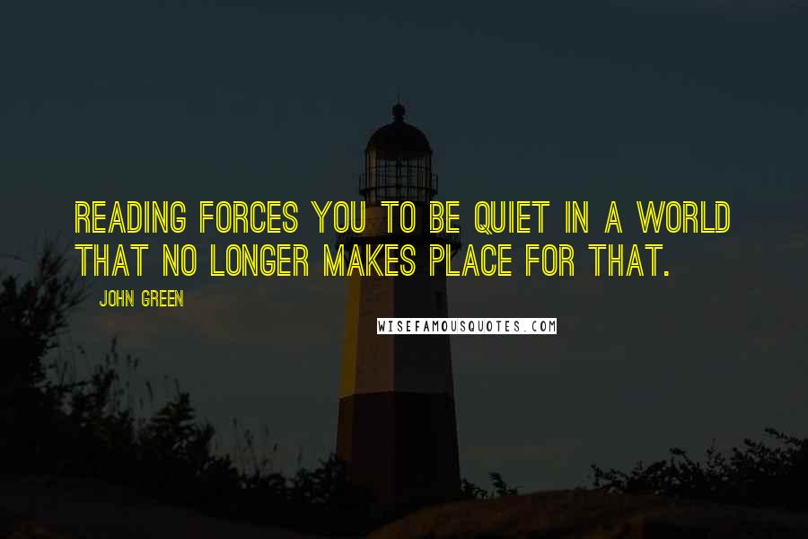 John Green Quotes: Reading forces you to be quiet in a world that no longer makes place for that.