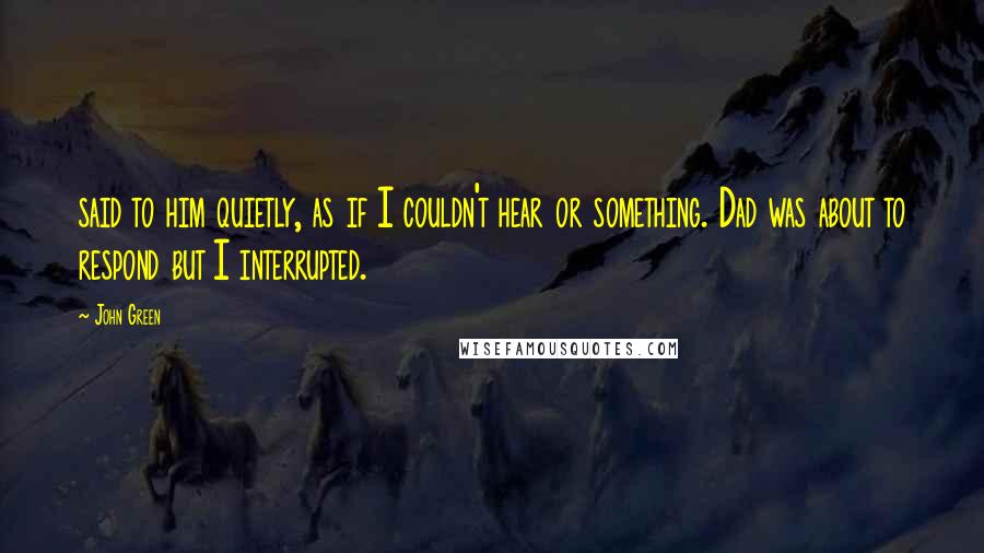 John Green Quotes: said to him quietly, as if I couldn't hear or something. Dad was about to respond but I interrupted.