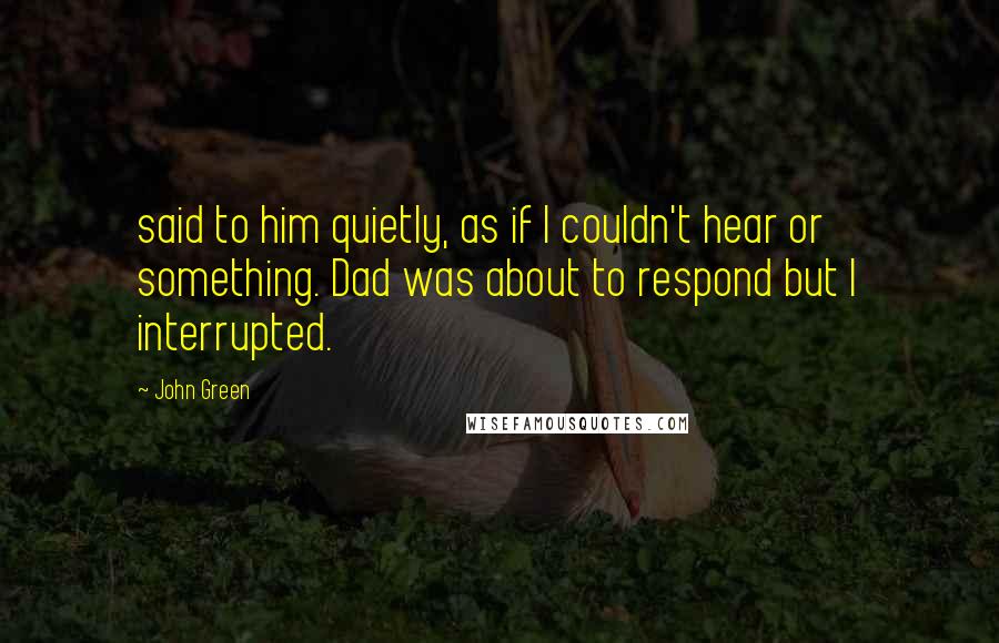 John Green Quotes: said to him quietly, as if I couldn't hear or something. Dad was about to respond but I interrupted.
