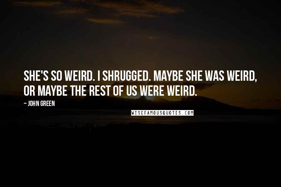 John Green Quotes: She's so weird. I shrugged. Maybe she was weird, or maybe the rest of us were weird.