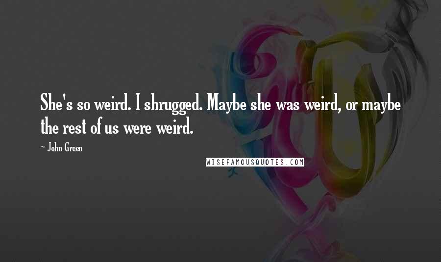 John Green Quotes: She's so weird. I shrugged. Maybe she was weird, or maybe the rest of us were weird.