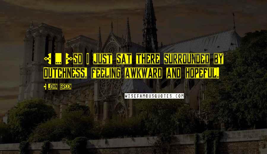 John Green Quotes: [ ... ]so I just sat there surrounded by Dutchness, feeling awkward and hopeful.