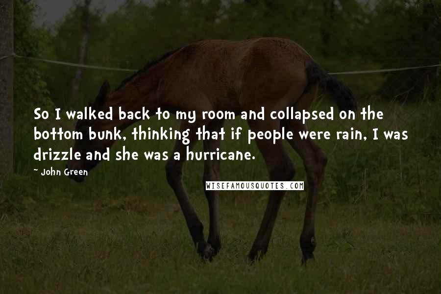 John Green Quotes: So I walked back to my room and collapsed on the bottom bunk, thinking that if people were rain, I was drizzle and she was a hurricane.