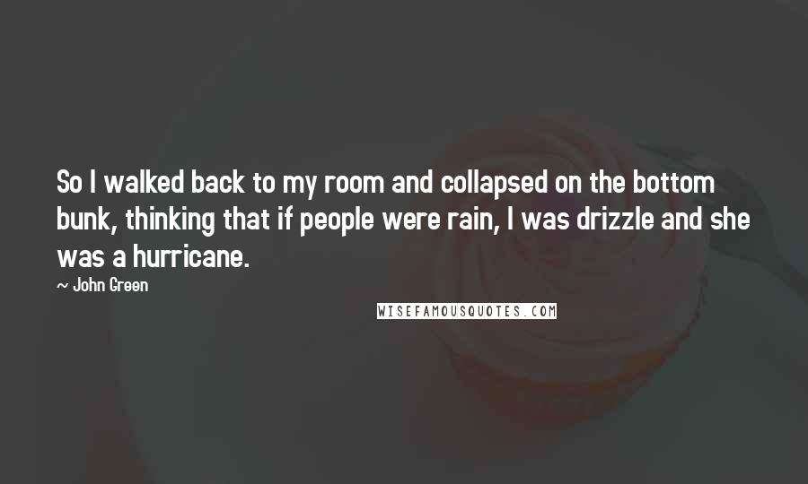 John Green Quotes: So I walked back to my room and collapsed on the bottom bunk, thinking that if people were rain, I was drizzle and she was a hurricane.