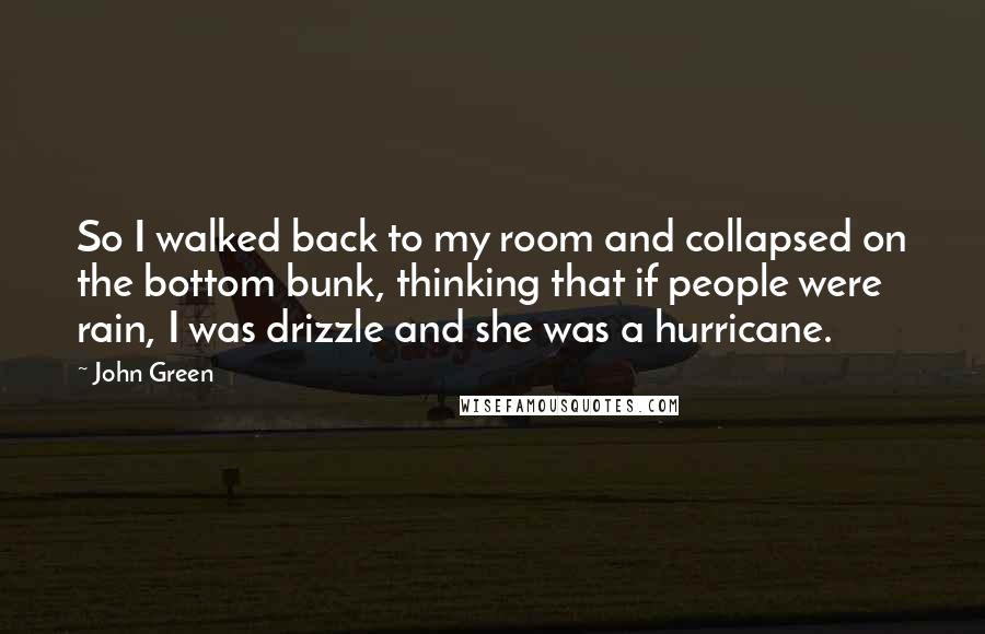 John Green Quotes: So I walked back to my room and collapsed on the bottom bunk, thinking that if people were rain, I was drizzle and she was a hurricane.