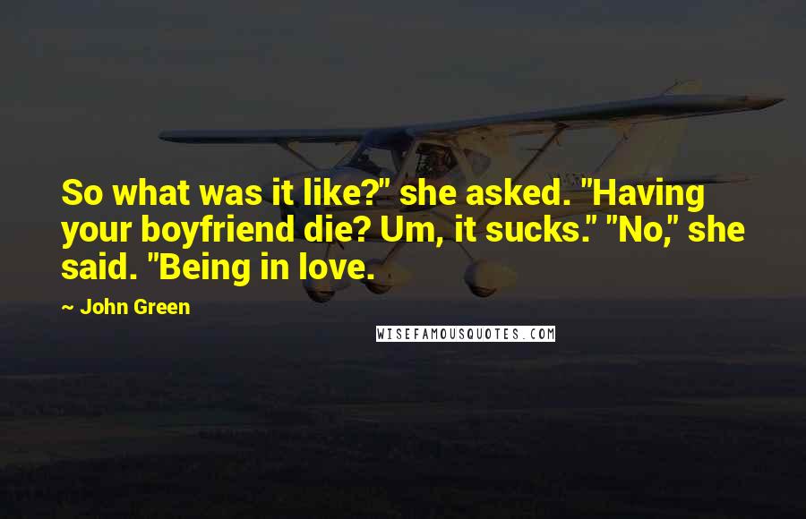 John Green Quotes: So what was it like?" she asked. "Having your boyfriend die? Um, it sucks." "No," she said. "Being in love.