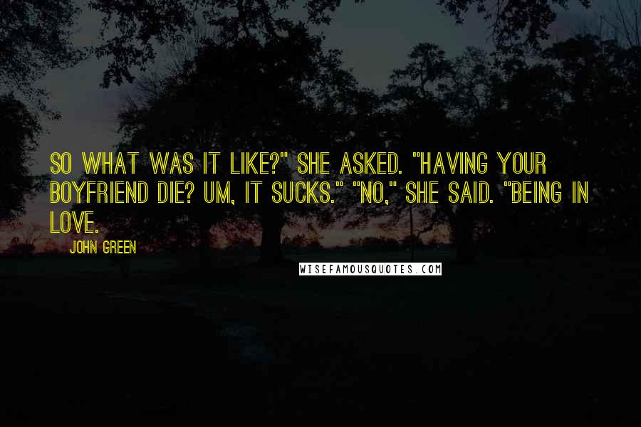 John Green Quotes: So what was it like?" she asked. "Having your boyfriend die? Um, it sucks." "No," she said. "Being in love.