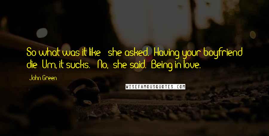 John Green Quotes: So what was it like?" she asked. "Having your boyfriend die? Um, it sucks." "No," she said. "Being in love.