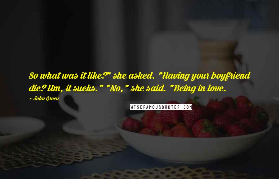 John Green Quotes: So what was it like?" she asked. "Having your boyfriend die? Um, it sucks." "No," she said. "Being in love.