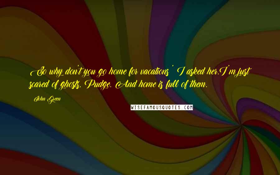 John Green Quotes: So why don't you go home for vacations?' I asked her.I'm just scared of ghosts, Pudge. And home is full of them.