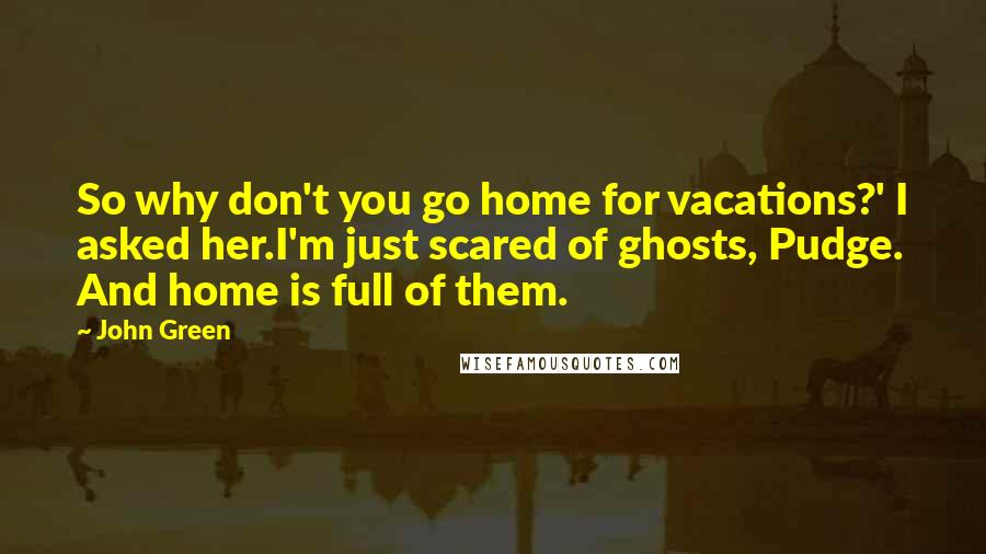 John Green Quotes: So why don't you go home for vacations?' I asked her.I'm just scared of ghosts, Pudge. And home is full of them.