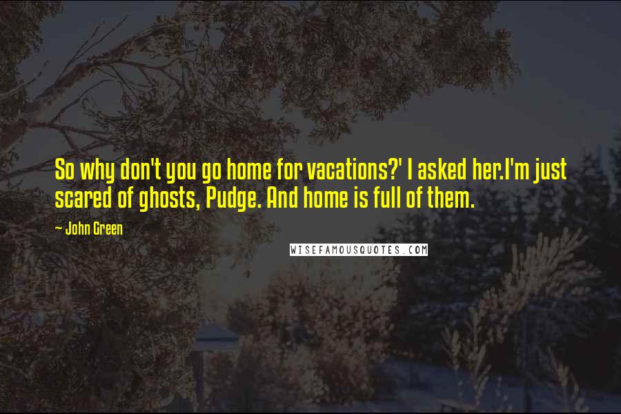 John Green Quotes: So why don't you go home for vacations?' I asked her.I'm just scared of ghosts, Pudge. And home is full of them.