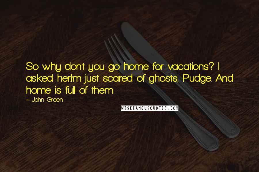 John Green Quotes: So why don't you go home for vacations?' I asked her.I'm just scared of ghosts, Pudge. And home is full of them.