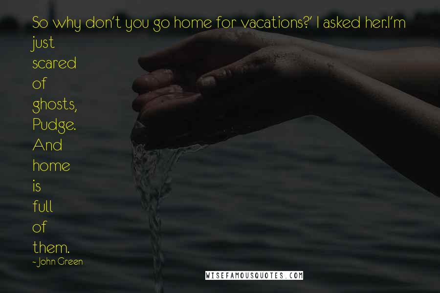 John Green Quotes: So why don't you go home for vacations?' I asked her.I'm just scared of ghosts, Pudge. And home is full of them.