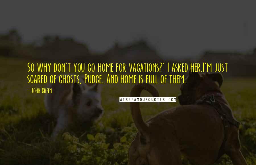 John Green Quotes: So why don't you go home for vacations?' I asked her.I'm just scared of ghosts, Pudge. And home is full of them.