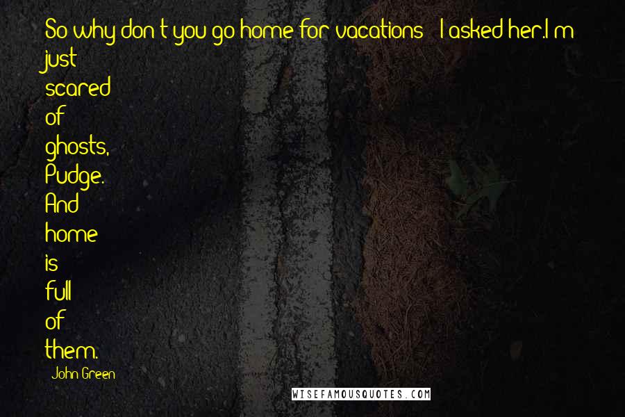 John Green Quotes: So why don't you go home for vacations?' I asked her.I'm just scared of ghosts, Pudge. And home is full of them.