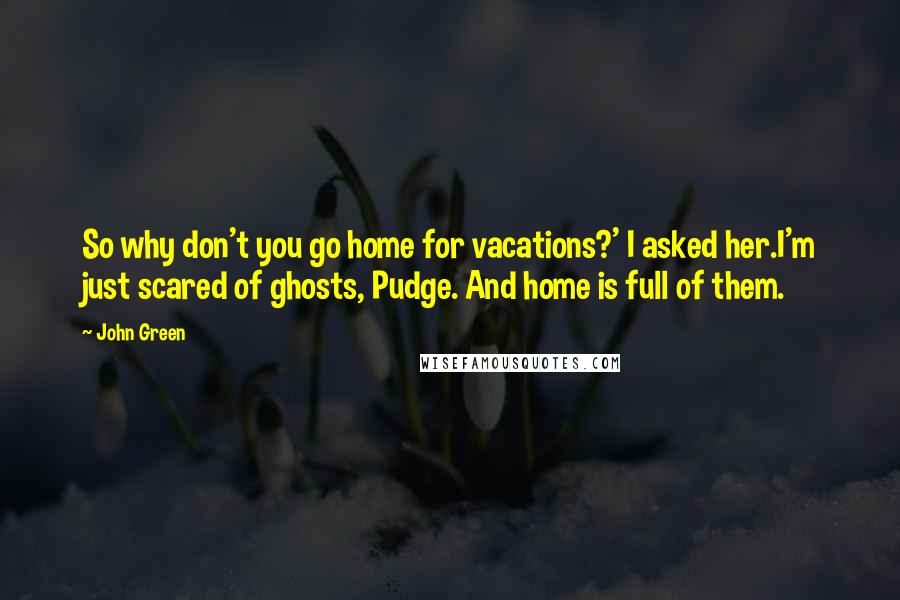 John Green Quotes: So why don't you go home for vacations?' I asked her.I'm just scared of ghosts, Pudge. And home is full of them.