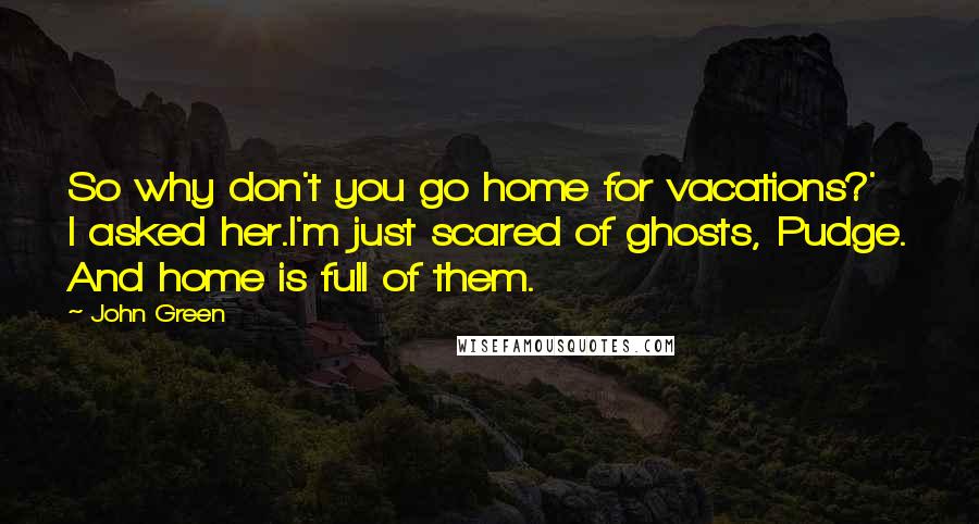 John Green Quotes: So why don't you go home for vacations?' I asked her.I'm just scared of ghosts, Pudge. And home is full of them.