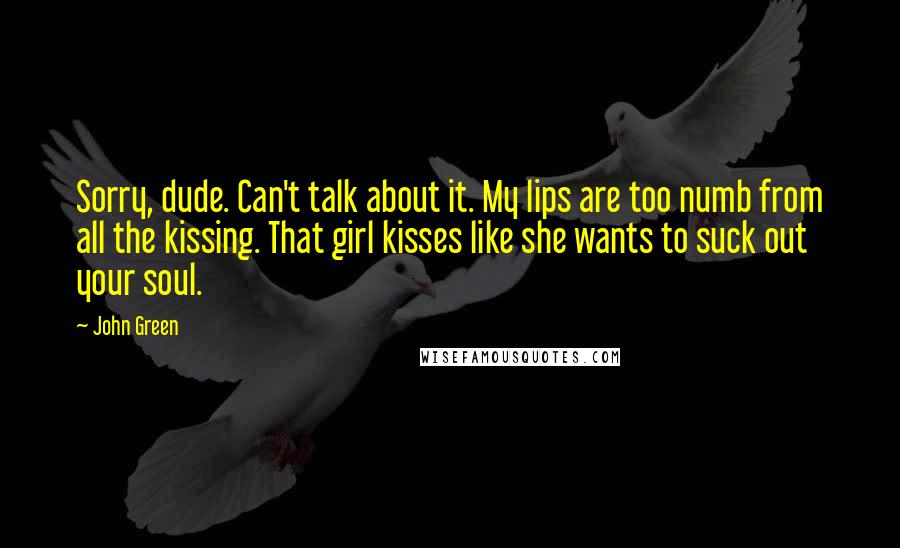 John Green Quotes: Sorry, dude. Can't talk about it. My lips are too numb from all the kissing. That girl kisses like she wants to suck out your soul.