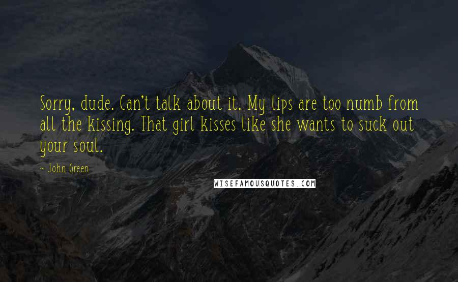 John Green Quotes: Sorry, dude. Can't talk about it. My lips are too numb from all the kissing. That girl kisses like she wants to suck out your soul.