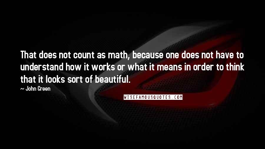 John Green Quotes: That does not count as math, because one does not have to understand how it works or what it means in order to think that it looks sort of beautiful.