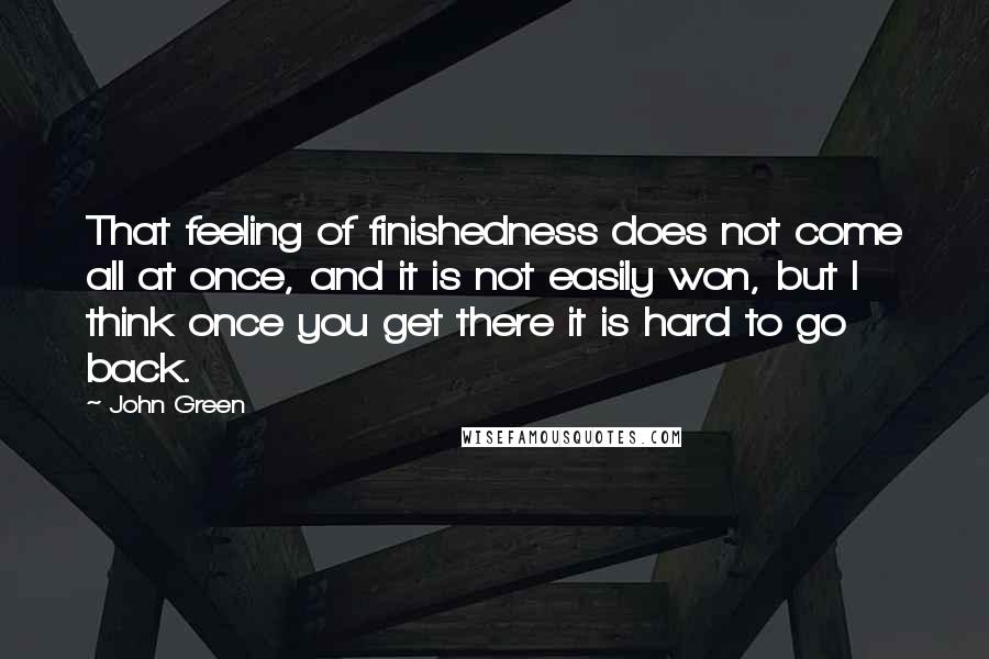 John Green Quotes: That feeling of finishedness does not come all at once, and it is not easily won, but I think once you get there it is hard to go back.