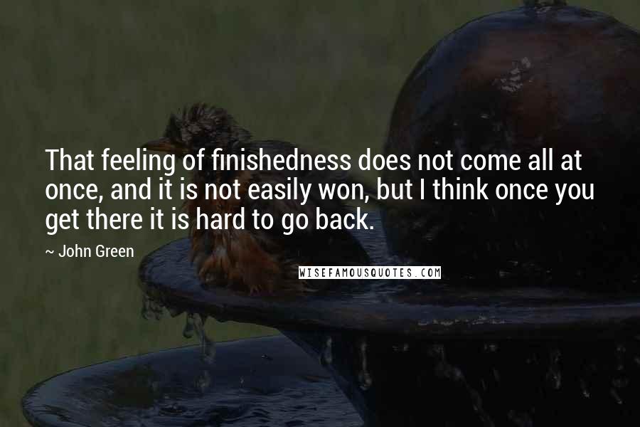 John Green Quotes: That feeling of finishedness does not come all at once, and it is not easily won, but I think once you get there it is hard to go back.