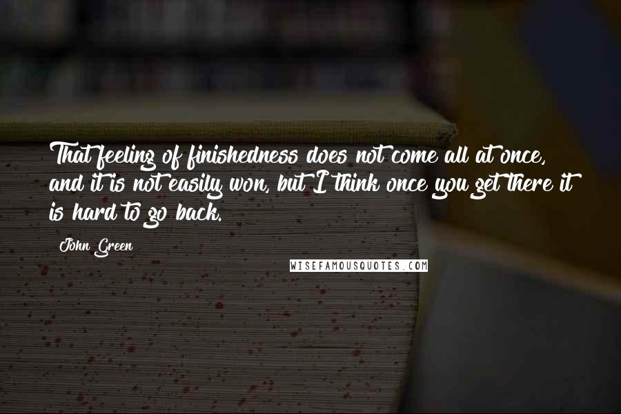 John Green Quotes: That feeling of finishedness does not come all at once, and it is not easily won, but I think once you get there it is hard to go back.