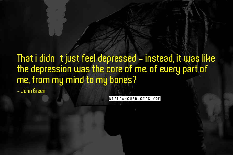John Green Quotes: That i didn't just feel depressed - instead, it was like the depression was the core of me, of every part of me, from my mind to my bones?