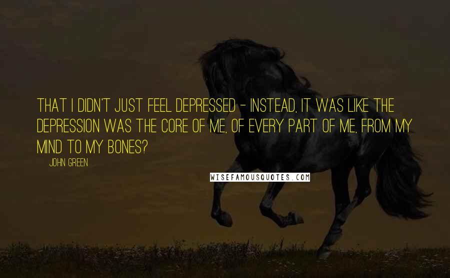 John Green Quotes: That i didn't just feel depressed - instead, it was like the depression was the core of me, of every part of me, from my mind to my bones?