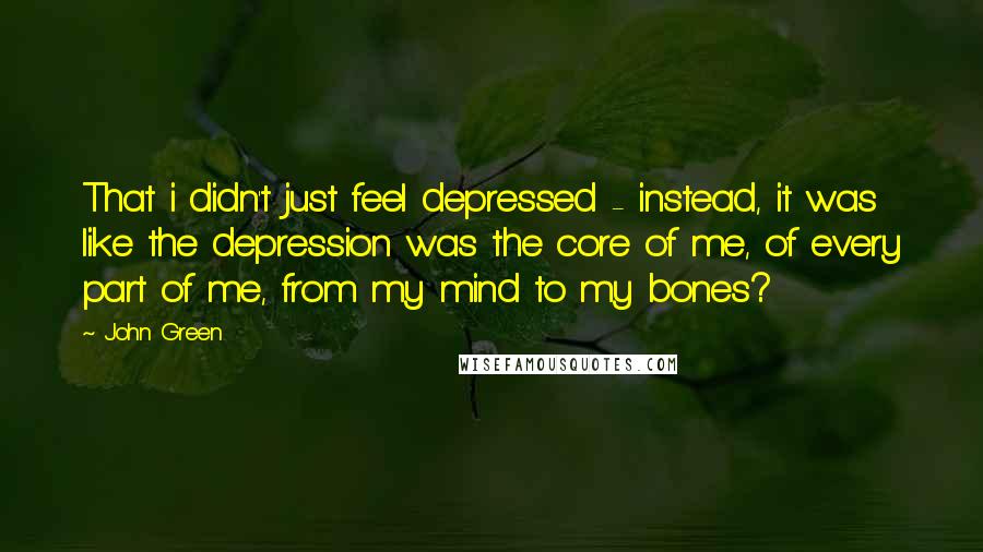 John Green Quotes: That i didn't just feel depressed - instead, it was like the depression was the core of me, of every part of me, from my mind to my bones?