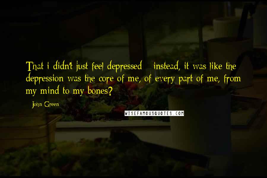 John Green Quotes: That i didn't just feel depressed - instead, it was like the depression was the core of me, of every part of me, from my mind to my bones?