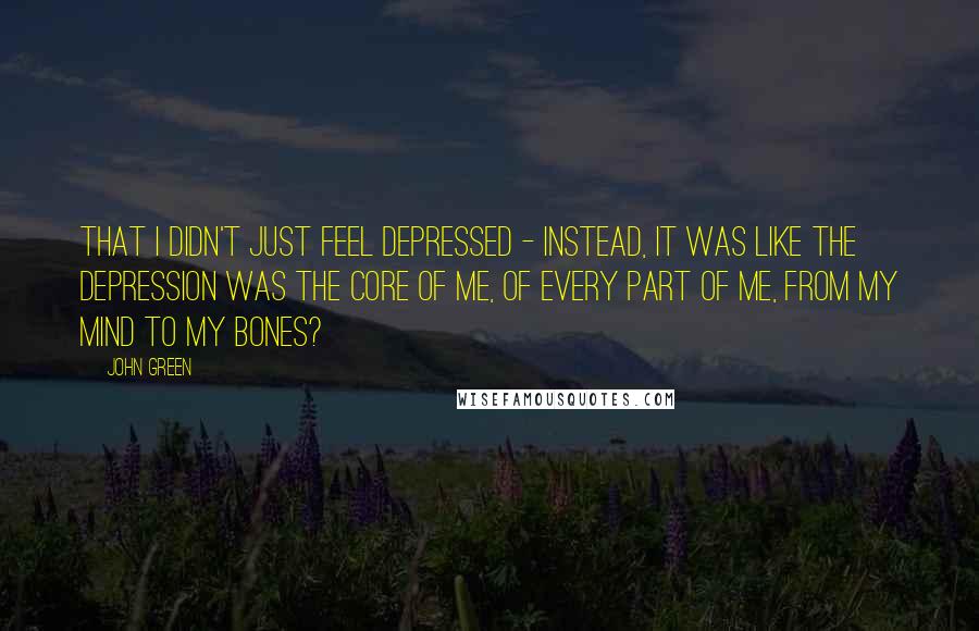 John Green Quotes: That i didn't just feel depressed - instead, it was like the depression was the core of me, of every part of me, from my mind to my bones?