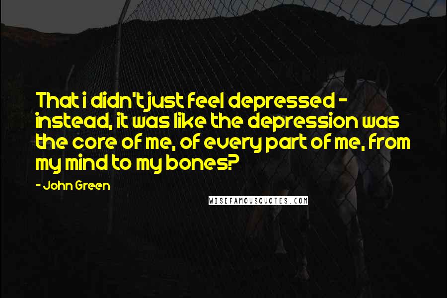 John Green Quotes: That i didn't just feel depressed - instead, it was like the depression was the core of me, of every part of me, from my mind to my bones?