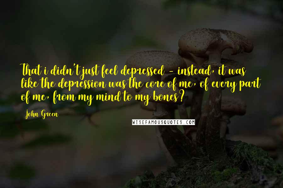 John Green Quotes: That i didn't just feel depressed - instead, it was like the depression was the core of me, of every part of me, from my mind to my bones?