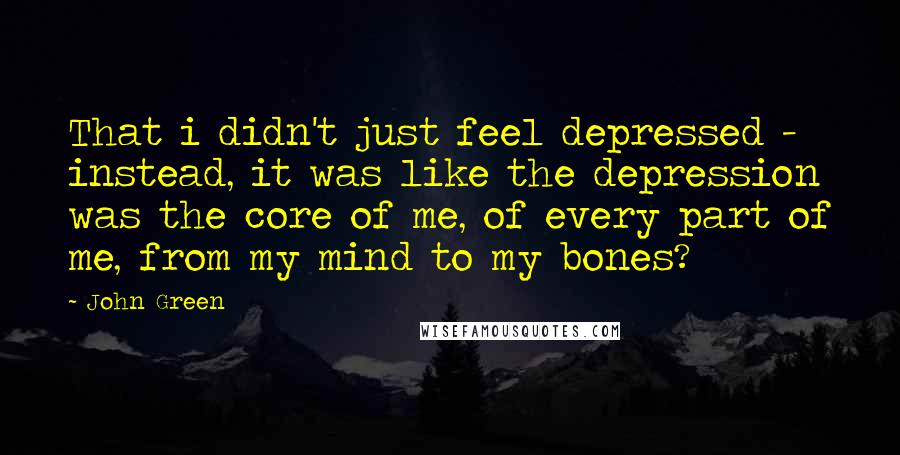 John Green Quotes: That i didn't just feel depressed - instead, it was like the depression was the core of me, of every part of me, from my mind to my bones?