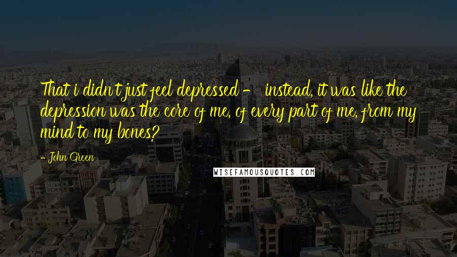 John Green Quotes: That i didn't just feel depressed - instead, it was like the depression was the core of me, of every part of me, from my mind to my bones?